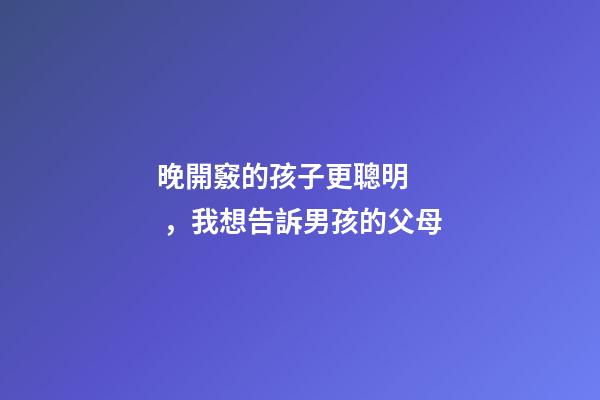 晚開竅的孩子更聰明，我想告訴男孩的父母